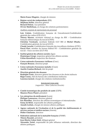 - 240 - PROJET DE LOI DE FINANCEMENT
DE LA SÉCURITÉ SOCIALE POUR 2018 – TOME I
Marie-France Mugnier, chargée de mission
 Régime social des indépendants (RSI)
Stéphane Seiller, directeur général
Bernard Delran, vice-président
Olivier Maillebuau, en charge des relations parlementaires
Audition conjointe de représentants du personnel
Loïc Crétois, Confédération française de l'encadrement-Confédération
générale des cadres (CFE-CGC)
Thierry Mazure, secrétaire national en charge du RSI – Confédération
française démocratique du travail (CFDT)
Christine Verstraete, secrétaire fédérale CGT RSI et Michel Obadia –
Confédération générale du travail (CGT)
Claude Laroche, Confédération française des travailleurs chrétiens (CFTC)
Pascal Pieri, membre du bureau fédéral FO – Confédération générale du
travail – Force ouvrière (CGT-FO)
 Institut général des affaires sociales (Igas)
Dominique Giorgi, inspecteur général des affaires sociales
Céline Kerenflech, inspectrice des finances
 Caisse nationale d’assurance vieillesse (Cnav)
François Brousse, directeur projet
 Caisse nationale d’assurance maladie (Cnam)
Aurélie Combas-Richard, chef de projet
 Direction générale des douanes
Rodolphe Gintz, directeur général des douanes et des droits indirects
Régis Cornu, chef du bureau des contributions indirectes
Laurence Jaclard, chargée des relations institutionnelles
ASSURANCE MALADIE
(rapporteur : Mme Catherine Deroche)
 Comité économique des produits de santé (CEPS)
Maurice-Pierre Planel, président
 Les entreprises du médicament (Leem)
Philippe Lamoureux, directeur général
Eric Baseilhac, directeur des affaires économiques et internationales
Fanny de Belot, responsable des affaires publiques
Annaïk Lesbats, chargée de mission affaires publiques
 Agence nationale de l’évaluation et de la qualité des établissements et
services sociaux et médico-sociaux (Anesm)
Didier Charlanne, directeur
 Fédération nationale de la mutualité française (FNMF)
Thierry Beaudet, président
Jean-Martin Cohen Solal, délégué général
Alexandre Tortel, responsable du pôle influence nationale, direction des
affaires publiques.
 