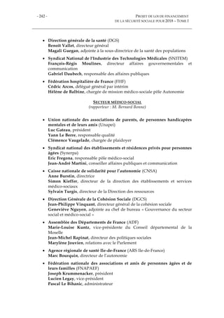 - 242 - PROJET DE LOI DE FINANCEMENT
DE LA SÉCURITÉ SOCIALE POUR 2018 – TOME I
 Direction générale de la santé (DGS)
Benoît Vallet, directeur général
Magali Guegan, adjointe à la sous-directrice de la santé des populations
 Syndicat National de l'Industrie des Technologies Médicales (SNITEM)
François-Régis Moulines, directeur affaires gouvernementales et
communication
Gabriel Daubech, responsable des affaires publiques
 Fédération hospitalière de France (FHF)
Cédric Arcos, délégué général par intérim
Hélène de Balbine, chargée de mission médico-sociale pôle Autonomie
SECTEUR MÉDICO-SOCIAL
(rapporteur : M. Bernard Bonne)
 Union nationale des associations de parents, de personnes handicapées
mentales et de leurs amis (Unapei)
Luc Gateau, président
Yann Le Berre, responsable qualité
Clémence Vaugelade, chargée de plaidoyer
 Syndicat national des établissements et résidences privés pour personnes
âgées (Synerpa)
Eric Fregona, responsable pôle médico-social
Jean-André Martini, conseiller affaires publiques et communication
 Caisse nationale de solidarité pour l’autonomie (CNSA)
Anne Burstin, directrice
Simon Kieffer, directeur de la direction des établissements et services
médico-sociaux
Sylvain Turgis, directeur de la Direction des ressources
 Direction Générale de la Cohésion Sociale (DGCS)
Jean-Philippe Vinquant, directeur général de la cohésion sociale
Geneviève Nguyen, adjointe au chef de bureau « Gouvernance du secteur
social et médico-social »
 Assemblée des Départements de France (ADF)
Marie-Louise Kuntz, vice-présidente du Conseil départemental de la
Moselle
Jean-Michel Rapinat, directeur des politiques sociales
Marylène Jouvien, relations avec le Parlement
 Agence régionale de santé Ile-de-France (ARS Ile-de-France)
Marc Bourquin, directeur de l’autonomie
 Fédération nationale des associations et amis de personnes âgées et de
leurs familles (FNAPAEF)
Joseph Krummenacker, président
Lucien Legay, vice-président
Pascal Le Bihanic, administrateur
 
