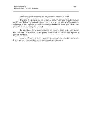 PREMIÈRE PARTIE
ÉQUILIBRES FINANCIERS GÉNÉRAUX
- 33 -
c) Un approfondissement et un élargissement annoncé en 2019
L’article 8 du projet de loi organise par avance une transformation
du Cice en baisse de cotisations qui concernera au premier chef l’assurance
chômage et les régimes de retraite complémentaires ainsi que, dans une
moindre mesure, le régime général.
La question de la compensation se posera donc sous une forme
nouvelle avec la nécessité de compenser les moindres recettes des régimes à
gestion paritaire.
À cette échéance le Gouvernement a annoncé son intention de revoir
les règles de compensation des exonérations de cotisations.
 