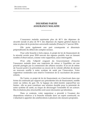 DEUXIÈME PARTIE
ASSURANCE MALADIE
- 37 -
DEUXIÈME PARTIE
ASSURANCE MALADIE
___________
L’assurance maladie représente plus de 40 % des dépenses de
sécurité sociale et plus de 50 % des dépenses du régime général depuis la
mise en place de la protection universelle maladie (Puma) le 1er janvier 2016.
Elle porte également une part conséquente et désormais
prépondérante du déficit des comptes sociaux.
Pour cette branche à forts enjeux, le projet de loi de financement de
la sécurité sociale pour 2018 renvoie des signaux positifs, tout en laissant
nombre d’observateurs, comme votre rapporteur, assez interrogatifs.
D’un côté, l’objectif exigeant du Gouvernement d’inscrire
l’assurance maladie dans une trajectoire de retour à l’équilibre est une
priorité partagée par la commission des affaires sociales. Il en est de même
de l’accent porté à la prévention ou encore de la volonté affichée de donner
un nouveau souffle à notre système de santé par l’innovation. Votre
rapporteur soutiendra sans réserve l’extension de la vaccination des jeunes
enfants.
De l’autre, ce projet de loi de financement, en s’inscrivant dans une
forme de continuité par rapport aux précédentes lois de financement, semble
rester au milieu du gué. Or, la logique du rabot montre aujourd’hui ses
limites : elle ne peut constituer une solution durable pour la pérennité de
notre système de santé, au risque de décourager l’ensemble de ses acteurs.
Des évolutions plus structurelles sont aussi nécessaires qu’attendues.
Dans ce contexte, votre rapporteur a procédé à l’examen des
dispositions relatives à la branche maladie dans un esprit constructif, en
s’attachant à apporter des améliorations à plusieurs des mesures proposées.
 