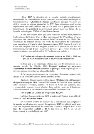 DEUXIÈME PARTIE
ASSURANCE MALADIE
- 39 -
• Pour 2017, la situation de la branche maladie s’améliorerait,
comme celle de l’ensemble des autres branches, avec un déficit évalué par le
Gouvernement à - 4,1 milliards d’euros, constituant presque l’essentiel du
déficit cumulé du régime général et du FSV. Cette réduction serait moins
significative que celle prévue lors de l’examen de la précédente loi de
financement : le précédent Gouvernement ciblait alors un déficit de la
branche maladie pour 2017 de - 2,6 milliards d’euros.
Il faut par ailleurs noter que cette réduction résulte pour partie de
l’affectation à la Cnamts d’un produit exceptionnel de 875 millions d’euros
provenant des recettes mises en réserve dans l’ancienne section III du FSV,
constituant la dotation initiale du fonds de financement de l’innovation
pharmaceutique créé par la loi de financement pour 2017. Comme le relève la
Cour des comptes dans son rapport précité sur l’application des lois de
financement, il s’agit d’une « mesure non pérenne » qui « permet de réduire de
manière seulement ponctuelle le déficit 2017 de l’assurance maladie. »
2. L’Ondam devrait être de nouveau respecté en 2016 et 2017, au
prix de biais de construction et de présentation récurrents
Institué par la loi organique relative aux lois de financement de la
sécurité sociale du 22 juillet 1996, l’objectif national de dépenses
d’assurance maladie (Ondam) constitue le principal outil de pilotage de la
dépense sans en constituer un plafond limitatif.
Il s’accompagne de mesures de régulation : des mises en réserve de
crédits et un suivi infra-annuel par un comité d’alerte.
Après des dépassements systématiques, l’Ondam voté a été respecté
chaque année depuis 2010. Comme 2016, l’année 2017 devrait s’inscrire dans
cette tendance. Toutefois, comme l’a relevé la Cour des comptes, cela
« ne saurait être considéré comme attestant d’une maîtrise rigoureuse de la dépense
d’assurance maladie », en raison de nombreux biais de construction.
• Pour 2016, un Ondam en progression de 1,8 %
La loi de financement pour 2017 a maintenu l’Ondam à son objectif
initial de 185,2 milliards d’euros.
En exécution, d’après les données de la commission des comptes de
la sécurité sociale dans son rapport de septembre 2017, cet objectif a été tenu
avec des dépenses inférieures de 40 millions d’euros à l’objectif fixé1 et un
taux de progression rectifié à 1,8 % (au lieu de 1,75 % en loi de
financement), le plus faible depuis 1997.
1 Rapport de septembre 2017 de la commission de contrôle des comptes de la sécurité sociale.
 