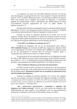 - 40 - PROJET DE LOI DE FINANCEMENT
DE LA SÉCURITÉ SOCIALE POUR 2018 – TOME I
Les dépenses de soins de ville (85,1 milliards d’euros) ont été les
plus dynamiques, en progression de 2,4 % par rapport à l’exercice précédent
(contre + 2,5 % en 2015), dépassant de 0,6 % la prévision rectifiée à la hausse.
Elles sont portées par la plupart des postes de dépenses, à l’exception
notable des médicaments. Celles à destination des établissements de santé
(77,6 milliards d’euros) augmentent de 1,6 % et celles dédiées au
médico-social de 1 %.
D’importantes mesures de régulation, pour un montant total de près de
800 millions d’euros, ont néanmoins permis d’assurer le respect de l’objectif
voté, affectant principalement l’Ondam hospitalier et médico-social1.
Comme l’a relevé le directeur général de la Cnam lors de son
audition, l’année 2016 a été difficile, en raison d’un Ondam resserré et d’une
conjoncture défavorable (notamment du fait de la structure en jours ouvrés).
Les objectifs de maîtrise médicalisée n’ont été atteints qu’à 65 %.
• Pour 2017, un Ondam en évolution de 2,2 %
L’objectif de dépenses fixé en loi de financement pour 2017 à
190,7 milliards d’euros, en évolution de 2,2 % par rapport aux dépenses 2016
revues légèrement à la baisse, est confirmé par l’article 6 du présent projet
de loi de financement et devrait être de nouveau respecté, grâce à
l’annulation de crédits mis en réserve en début d’année.
Les prévisions de sur-exécution porteraient sur les dépenses de soins
de ville (+ 280 millions d’euros), dont la dynamique serait toutefois moindre
qu’en 2016, à + 1,8 %. Ce dépassement serait partiellement compensé par une
moindre consommation des crédits hospitaliers (- 80 millions d’euros).
• Des évolutions affectées par des biais de présentation
En 2016 comme en 2017, des biais de construction et de présentation
de l’Ondam, relevés par votre commission lors de l’examen des précédentes
lois de financement, réduisent la portée de ces résultats en minorant le taux
réel d’évolution des dépenses.
Comme l’a souligné le premier président de la Cour des comptes
lors de son audition, une part croissante des dépenses échappe à l’Ondam :
« la progression réelle des dépenses en 2016 et en 2017 est pour partie masquée par
les biais de plus en plus marqués qui affectent la sincérité de l’Ondam. Les cas de
figure sont nombreux ». On note ainsi :
- des « ajustements opportunistes » consistant à rattacher des
dépenses sur l’année suivante : c’est le cas d’une partie des dépenses des
établissements de santé relatives aux molécules sous ou post-autorisation
temporaire d’utilisation (ATU), pour 180 millions d’euros en 2016 ;
1 Seule une mesure de régulation a concerné les soins de ville (régulation des dépenses de biologie
médicale dans le cadre de l’accord triennal de 2014) pour environ 35 millions d’euros. Il ne s’agit
toutefois pas d’une réelle économie puisqu’elle a vocation à être compensée sur les années suivantes.
 