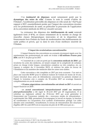 - 44 - PROJET DE LOI DE FINANCEMENT
DE LA SÉCURITÉ SOCIALE POUR 2018 – TOME I
• Le tendanciel de dépenses serait notamment porté par la
dynamique des soins de ville. Comme le note le comité d’alerte de
l’Ondam1, l’accélération prévisible des dépenses en ville serait de + 5,1 % par
rapport à 2017, essentiellement portée par l’impact des conventions récentes
avec les professionnels de santé, en particulier la poursuite de l’application
de la convention médicale de 2016 (cf. encadré suivant).
La croissance des dépenses des établissements de santé resterait
également forte (+ 4 %), en raison notamment de la montée en charge de
nouvelles classes thérapeutiques innovantes et de la disparition des
financements hors Ondam du fonds de modernisation des établissements de
santé publics et privés, qui va dans le sens d’une meilleure sincérité de
l’Ondam.
L’impact des revalorisations conventionnelles
L’impact financier des conventions ou avenants récemment signés avec les
représentants des professionnels de santé est évalué à 625 millions d’euros pour
2018, soit 54 % de plus qu’en 2017.
• L’essentiel de ce coût est porté par la convention médicale de 20162, qui
revalorise les actes des médecins, en tenant compte de la complexité de certaines
prises en charge (visite longue, consultation complexe ou très complexe, etc, en
vigueur à compter du 1er novembre 2017), et renforce les aides en faveur de
l’installation et du maintien des médecins dans les zones sous-dotées.
Cette convention a été complétée en 2017 par trois avenants : l’un met en
place une nouvelle ROSP pour le médecin traitant de l’enfant de moins de 16 ans,
l’autre introduit deux actes de télémédecine concernant les patients résidant en
Ehpad, le troisième crée à compter du 30 octobre 2017 un avantage financier
complémentaire en cas de maternité.
• D’autres négociations conventionnelles ont abouti en 2017 et auront un
impact financier en 2018 :
- un accord conventionnel interprofessionnel relatif aux structures
pluri-professionnelles a été signé le 20 avril 2017 par 20 organisations. Il se
substitue au règlement arbitral du 23 février 2015 qui avait généralisé le
financement par l’assurance maladie des « nouveaux modes de rémunération »
expérimentés dès 2008, permettant d’accompagner le travail en équipe, la fonction
de coordination ou l’acquisition d’un système d’information partagé. Les aides
allouées sont consolidées. Actuellement, le niveau de rémunération des structures
éligibles (481 fin août 2017) est en moyenne de près de 41 000 euros par an ;
1 Avis du comité d’alerte n° 2017-3 du 10 octobre 2017.
2 Cette convention a été signée par trois des cinq syndicats représentatifs (MG France, Le Bloc et la
FMF).
 