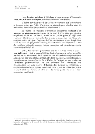 DEUXIÈME PARTIE
ASSURANCE MALADIE
- 47 -
• Les données relatives à l’Ondam et aux mesures d’économies
appellent plusieurs remarques relevées de manière récurrente :
- d’abord, l’évaluation du tendanciel de dépenses sur laquelle elles
se fondent ne fait pas l’objet d’une analyse véritablement détaillée dans les
documents annexés au projet de loi de financement ;
- de même, les mesures d’économies présentées souffrent d’un
manque de documentation ex ante et ex post. Il n’est ainsi pas possible
d’apprécier la portée des efforts demandés sur chaque poste, au regard des
résultats effectivement constatés les années précédentes. La Cour des
comptes a ainsi souligné, s’agissant de l’optimisation des achats hospitaliers
(dans le cadre du programme Phare), une estimation des économies « dans
des conditions méthodologiquement très peu rigoureuses » et une prise en compte
« purement artificielle »1 ;
- enfin, des mesures présentées comme des économies n’en sont
pas réellement : c’est le cas en 2018 de l’actualisation du forfait journalier
hospitalier, du relèvement de la cotisation des organismes complémentaires
à la prise en charge du forfait médecin traitant, ou encore, comme les années
précédentes, de la contribution de la CNSA, de l’intégration des remises de
l’industrie pharmaceutique ou des réformes des cotisations des
professionnels de santé ; après déduction des mesures de périmètre, le
quantum d’économies à réaliser s’établirait pour 2018 à 3,4 milliards d’euros,
contre 3 milliards d’euros en 2017 avec le même périmètre, ce qui reste
néanmoins significatif.
1 Les achats hospitaliers, Cour des comptes, Communication à la commission des affaires sociales et à
la mission d’évaluation et de contrôle des lois de financement de la sécurité sociale de l’Assemblée
nationale, juin 2017.
 