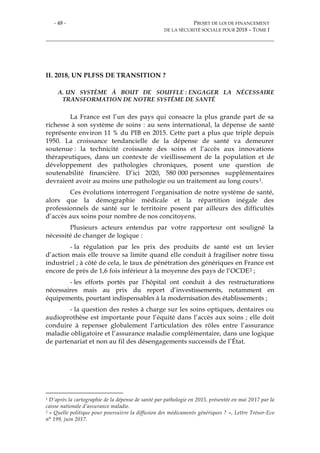 - 48 - PROJET DE LOI DE FINANCEMENT
DE LA SÉCURITÉ SOCIALE POUR 2018 – TOME I
II. 2018, UN PLFSS DE TRANSITION ?
A. UN SYSTÈME À BOUT DE SOUFFLE : ENGAGER LA NÉCESSAIRE
TRANSFORMATION DE NOTRE SYSTÈME DE SANTÉ
La France est l’un des pays qui consacre la plus grande part de sa
richesse à son système de soins : au sens international, la dépense de santé
représente environ 11 % du PIB en 2015. Cette part a plus que triplé depuis
1950. La croissance tendancielle de la dépense de santé va demeurer
soutenue : la technicité croissante des soins et l’accès aux innovations
thérapeutiques, dans un contexte de vieillissement de la population et de
développement des pathologies chroniques, posent une question de
soutenabilité financière. D’ici 2020, 580 000 personnes supplémentaires
devraient avoir au moins une pathologie ou un traitement au long cours1.
Ces évolutions interrogent l’organisation de notre système de santé,
alors que la démographie médicale et la répartition inégale des
professionnels de santé sur le territoire posent par ailleurs des difficultés
d’accès aux soins pour nombre de nos concitoyens.
Plusieurs acteurs entendus par votre rapporteur ont souligné la
nécessité de changer de logique :
- la régulation par les prix des produits de santé est un levier
d’action mais elle trouve sa limite quand elle conduit à fragiliser notre tissu
industriel ; à côté de cela, le taux de pénétration des génériques en France est
encore de près de 1,6 fois inférieur à la moyenne des pays de l’OCDE2 ;
- les efforts portés par l’hôpital ont conduit à des restructurations
nécessaires mais au prix du report d’investissements, notamment en
équipements, pourtant indispensables à la modernisation des établissements ;
- la question des restes à charge sur les soins optiques, dentaires ou
audioprothèse est importante pour l’équité dans l’accès aux soins ; elle doit
conduire à repenser globalement l’articulation des rôles entre l’assurance
maladie obligatoire et l’assurance maladie complémentaire, dans une logique
de partenariat et non au fil des désengagements successifs de l’État.
1 D’après la cartographie de la dépense de santé par pathologie en 2015, présentée en mai 2017 par la
caisse nationale d’assurance maladie.
2 « Quelle politique pour poursuivre la diffusion des médicaments génériques ? », Lettre Trésor-Eco
n° 199, juin 2017.
 