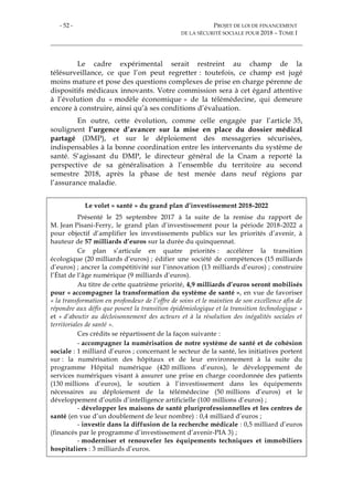 - 52 - PROJET DE LOI DE FINANCEMENT
DE LA SÉCURITÉ SOCIALE POUR 2018 – TOME I
Le cadre expérimental serait restreint au champ de la
télésurveillance, ce que l’on peut regretter : toutefois, ce champ est jugé
moins mature et pose des questions complexes de prise en charge pérenne de
dispositifs médicaux innovants. Votre commission sera à cet égard attentive
à l’évolution du « modèle économique » de la télémédecine, qui demeure
encore à construire, ainsi qu’à ses conditions d’évaluation.
En outre, cette évolution, comme celle engagée par l’article 35,
soulignent l’urgence d’avancer sur la mise en place du dossier médical
partagé (DMP), et sur le déploiement des messageries sécurisées,
indispensables à la bonne coordination entre les intervenants du système de
santé. S’agissant du DMP, le directeur général de la Cnam a reporté la
perspective de sa généralisation à l’ensemble du territoire au second
semestre 2018, après la phase de test menée dans neuf régions par
l’assurance maladie.
Le volet « santé » du grand plan d’investissement 2018-2022
Présenté le 25 septembre 2017 à la suite de la remise du rapport de
M. Jean Pisani-Ferry, le grand plan d’investissement pour la période 2018-2022 a
pour objectif d’amplifier les investissements publics sur les priorités d’avenir, à
hauteur de 57 milliards d’euros sur la durée du quinquennat.
Ce plan s’articule en quatre priorités : accélérer la transition
écologique (20 milliards d’euros) ; édifier une société de compétences (15 milliards
d’euros) ; ancrer la compétitivité sur l’innovation (13 milliards d’euros) ; construire
l’État de l’âge numérique (9 milliards d’euros).
Au titre de cette quatrième priorité, 4,9 milliards d’euros seront mobilisés
pour « accompagner la transformation du système de santé », en vue de favoriser
« la transformation en profondeur de l’offre de soins et le maintien de son excellence afin de
répondre aux défis que posent la transition épidémiologique et la transition technologique »
et « d’aboutir au décloisonnement des acteurs et à la résolution des inégalités sociales et
territoriales de santé ».
Ces crédits se répartissent de la façon suivante :
- accompagner la numérisation de notre système de santé et de cohésion
sociale : 1 milliard d’euros ; concernant le secteur de la santé, les initiatives portent
sur : la numérisation des hôpitaux et de leur environnement à la suite du
programme Hôpital numérique (420 millions d’euros), le développement de
services numériques visant à assurer une prise en charge coordonnée des patients
(130 millions d’euros), le soutien à l’investissement dans les équipements
nécessaires au déploiement de la télémédecine (50 millions d’euros) et le
développement d’outils d’intelligence artificielle (100 millions d’euros) ;
- développer les maisons de santé pluriprofessionnelles et les centres de
santé (en vue d’un doublement de leur nombre) : 0,4 milliard d’euros ;
- investir dans la diffusion de la recherche médicale : 0,5 milliard d’euros
(financés par le programme d’investissement d’avenir-PIA 3) ;
- moderniser et renouveler les équipements techniques et immobiliers
hospitaliers : 3 milliards d’euros.
 