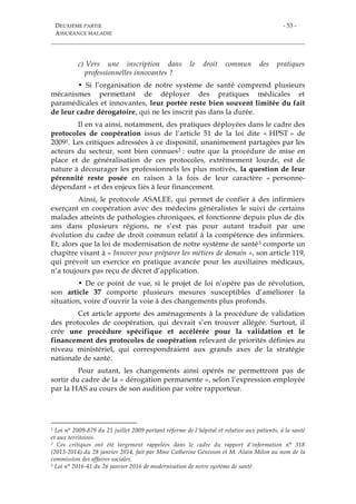 DEUXIÈME PARTIE
ASSURANCE MALADIE
- 53 -
c) Vers une inscription dans le droit commun des pratiques
professionnelles innovantes ?
• Si l’organisation de notre système de santé comprend plusieurs
mécanismes permettant de déployer des pratiques médicales et
paramédicales et innovantes, leur portée reste bien souvent limitée du fait
de leur cadre dérogatoire, qui ne les inscrit pas dans la durée.
Il en va ainsi, notamment, des pratiques déployées dans le cadre des
protocoles de coopération issus de l’article 51 de la loi dite « HPST » de
20091. Les critiques adressées à ce dispositif, unanimement partagées par les
acteurs du secteur, sont bien connues2 : outre que la procédure de mise en
place et de généralisation de ces protocoles, extrêmement lourde, est de
nature à décourager les professionnels les plus motivés, la question de leur
pérennité reste posée en raison à la fois de leur caractère « personne-
dépendant » et des enjeux liés à leur financement.
Ainsi, le protocole ASALEE, qui permet de confier à des infirmiers
exerçant en coopération avec des médecins généralistes le suivi de certains
malades atteints de pathologies chroniques, et fonctionne depuis plus de dix
ans dans plusieurs régions, ne s’est pas pour autant traduit par une
évolution du cadre de droit commun relatif à la compétence des infirmiers.
Et, alors que la loi de modernisation de notre système de santé3 comporte un
chapitre visant à « Innover pour préparer les métiers de demain », son article 119,
qui prévoit un exercice en pratique avancée pour les auxiliaires médicaux,
n’a toujours pas reçu de décret d’application.
• De ce point de vue, si le projet de loi n’opère pas de révolution,
son article 37 comporte plusieurs mesures susceptibles d’améliorer la
situation, voire d’ouvrir la voie à des changements plus profonds.
Cet article apporte des aménagements à la procédure de validation
des protocoles de coopération, qui devrait s’en trouver allégée. Surtout, il
crée une procédure spécifique et accélérée pour la validation et le
financement des protocoles de coopération relevant de priorités définies au
niveau ministériel, qui correspondraient aux grands axes de la stratégie
nationale de santé.
Pour autant, les changements ainsi opérés ne permettront pas de
sortir du cadre de la « dérogation permanente », selon l’expression employée
par la HAS au cours de son audition par votre rapporteur.
1 Loi n° 2009-879 du 21 juillet 2009 portant réforme de l'hôpital et relative aux patients, à la santé
et aux territoires.
2 Ces critiques ont été largement rappelées dans le cadre du rapport d'information n° 318
(2013-2014) du 28 janvier 2014, fait par Mme Catherine Génisson et M. Alain Milon au nom de la
commission des affaires sociales.
3 Loi n° 2016-41 du 26 janvier 2016 de modernisation de notre système de santé.
 