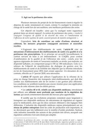DEUXIÈME PARTIE
ASSURANCE MALADIE
- 55 -
3. Agir sur la pertinence des soins
Plusieurs mesures du projet de loi de financement visent à réguler la
dépense de santé, notamment en visant, comme l’a souligné la ministre en
charge de la santé lors de son audition, une meilleure pertinence des soins.
Cet objectif est louable : ainsi que l’a souligné notre rapporteur
général dans un récent rapport1, la notion de pertinence des soins « conduit à
conjuguer l’exigence de qualité et de sécurité des soins et l’amélioration de
l’efficience de notre système de santé, souvent pensées de manière antagoniste ».
Cependant, loin de constituer un cadre d’actions structuré et
cohérent, les mesures proposées conjuguent anciennes et nouvelles
recettes.
• S’agissant des établissements de santé, l’article 39 crée un
mécanisme d’intéressement des établissements de santé à la qualité et à la
pertinence des prescriptions. Si ce principe est accueilli favorablement, le
contrat servant de base à cet intéressement - le CAQES, pour contrat
d’amélioration de la qualité et de l’efficience des soins - conclu avec les
agences régionales de santé et l’assurance maladie, se révèle, par endroits, un
dispositif kafkaïen, en comportant jusqu’à 150 ou 180 indicateurs. Cela va à
rebours de l’objectif de simplification du dialogue de gestion avec les
établissements de santé et de lisibilité des objectifs que la réforme introduite
en loi de financement pour 2016 était censée apporter. Un réexamen de ces
contrats, effectifs au 1er janvier 2018, sera nécessaire.
L’article 47 reporte par ailleurs l’application de la réforme de la
prise en charge financière des transports inter-établissements, qui doit être
confiée aux établissements afin de les inciter à une gestion plus efficiente.
Les conditions ne semblent toutefois pas encore réunies pour une application
sereine de cette réforme dans les délais prévus.
• Les articles 40 et 41, relatifs aux dispositifs médicaux, introduisent
par ailleurs une réforme aussi profonde que soudaine de la régulation du
secteur, qui aurait certainement nécessité des travaux plus approfondis.
Il semble que les évolutions proposées consistent assez largement à
transposer aux dispositifs médicaux les mécanismes de régulation en vigueur
pour le médicament, alors que les deux secteurs obéissent à des logiques bien
différentes. L’industrie des dispositifs médicaux repose principalement sur un
réseau de petites entreprises dont les coûts de production sont importants, et
ne décroissent que très faiblement avec le nombre d’unités produites. Surtout,
cette industrie rassemble des acteurs et des produits très divers, auxquels une
régulation uniforme n’est sans doute pas adaptée.
1 « Améliorer la pertinence des soins : un enjeu majeur pour notre système de santé », rapport
d'information n° 668 (2016-2017) de M. Jean-Marie Vanlerenberghe, rapporteur général, au nom de
la mission d'évaluation et de contrôle de la sécurité sociale et de la commission des affaires sociales,
20 juillet 2017.
 