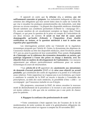 - 56 - PROJET DE LOI DE FINANCEMENT
DE LA SÉCURITÉ SOCIALE POUR 2018 – TOME I
Il apparaît en outre que la réforme n’a, a minima, pas été
suffisamment concertée ni préparée. Les industriels indiquent en effet que
certaines des obligations qui leur seront faites dans le cadre de l’article 40,
qui vise à encadrer les pratiques promotionnelles des industriels, sont déjà
prévues au niveau européen – la plupart des dispositifs médicaux distribués
devant satisfaire aux conditions permettant d’obtenir le « marquage CE ».
Or, aucune mention de cet encadrement européen ne figure dans l’étude
d’impact, ce qui pose la question de la prise en compte de l’articulation de
ces deux niveaux de normes. Il serait en tout état de cause aussi
dommageable qu’inutile d’aboutir à l’imposition d’une double
certification au secteur, et la question mériterait à tout le moins une
expertise plus approfondie.
Les interrogations portent enfin sur l’intensité de la régulation
économique proposée par l’article 41. Certes, le dynamisme des dépenses de
l’assurance maladie au titre des dispositifs médicaux, dont l’évolution atteint
10 % par an, pose la question de leur soutenabilité. Pour autant, il est permis
de s’interroger sur la cohérence des économies demandées au secteur, qui
participe largement à l’essor des prises en charge à domicile, avec les
objectifs fixés en matière de développement de l’ambulatoire. Ces mesures
apparaissent par ailleurs particulièrement ambitieuses pour un secteur
économique en cours de structuration.
• Les articles 42 et 43 apportent des ajustements aux mécanismes
de demande d’accord préalable (DAP) et de mise sous objectif ou accord
préalable, qui constituent des outils de régulation à la portée et à l’efficacité
assez relatives. Votre rapporteur ne s’oppose pas à ces évolutions, qui visent
à améliorer le contrôle de la DAP ou encore à étendre à l’ensemble des
prescripteurs, au-delà des seuls médecins, la possibilité d’être « ciblé » - et
accompagné - par l’assurance maladie en cas d’atypie.
Elle proposera, concernant la DAP, de mieux encadrer le nouveau
motif de déclenchement de la procédure (« le recours à une autre prestation
est moins coûteux ») afin que cela ne conduise pas à une perte de chance
pour les patients.
4. Regagner la confiance des professionnels de santé
• Votre commission s’était opposée lors de l’examen de la loi de
modernisation de notre système de santé à la généralisation obligatoire du
tiers payant, devant entrer en vigueur à compter du 30 novembre 2017.
 