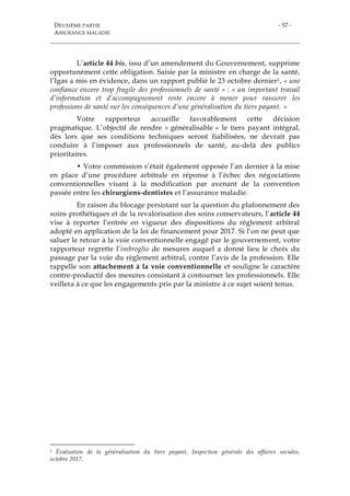 DEUXIÈME PARTIE
ASSURANCE MALADIE
- 57 -
L’article 44 bis, issu d’un amendement du Gouvernement, supprime
opportunément cette obligation. Saisie par la ministre en charge de la santé,
l’Igas a mis en évidence, dans un rapport publié le 23 octobre dernier1, « une
confiance encore trop fragile des professionnels de santé » : « un important travail
d’information et d’accompagnement reste encore à mener pour rassurer les
professions de santé sur les conséquences d’une généralisation du tiers payant. »
Votre rapporteur accueille favorablement cette décision
pragmatique. L’objectif de rendre « généralisable » le tiers payant intégral,
dès lors que ses conditions techniques seront fiabilisées, ne devrait pas
conduire à l’imposer aux professionnels de santé, au-delà des publics
prioritaires.
• Votre commission s’était également opposée l’an dernier à la mise
en place d’une procédure arbitrale en réponse à l’échec des négociations
conventionnelles visant à la modification par avenant de la convention
passée entre les chirurgiens-dentistes et l’assurance maladie.
En raison du blocage persistant sur la question du plafonnement des
soins prothétiques et de la revalorisation des soins conservateurs, l’article 44
vise à reporter l’entrée en vigueur des dispositions du règlement arbitral
adopté en application de la loi de financement pour 2017. Si l’on ne peut que
saluer le retour à la voie conventionnelle engagé par le gouvernement, votre
rapporteur regrette l’imbroglio de mesures auquel a donné lieu le choix du
passage par la voie du règlement arbitral, contre l’avis de la profession. Elle
rappelle son attachement à la voie conventionnelle et souligne le caractère
contre-productif des mesures consistant à contourner les professionnels. Elle
veillera à ce que les engagements pris par la ministre à ce sujet soient tenus.
1 Évaluation de la généralisation du tiers payant, Inspection générale des affaires sociales,
octobre 2017.
 