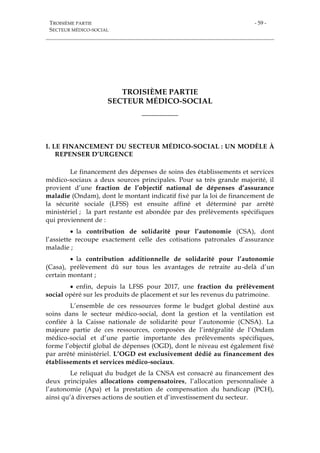 TROISIÈME PARTIE
SECTEUR MÉDICO-SOCIAL
- 59 -
TROISIÈME PARTIE
SECTEUR MÉDICO-SOCIAL
___________
I. LE FINANCEMENT DU SECTEUR MÉDICO-SOCIAL : UN MODÈLE À
REPENSER D’URGENCE
Le financement des dépenses de soins des établissements et services
médico-sociaux a deux sources principales. Pour sa très grande majorité, il
provient d’une fraction de l’objectif national de dépenses d’assurance
maladie (Ondam), dont le montant indicatif fixé par la loi de financement de
la sécurité sociale (LFSS) est ensuite affiné et déterminé par arrêté
ministériel ; la part restante est abondée par des prélèvements spécifiques
qui proviennent de :
 la contribution de solidarité pour l’autonomie (CSA), dont
l’assiette recoupe exactement celle des cotisations patronales d’assurance
maladie ;
 la contribution additionnelle de solidarité pour l’autonomie
(Casa), prélèvement dû sur tous les avantages de retraite au-delà d’un
certain montant ;
 enfin, depuis la LFSS pour 2017, une fraction du prélèvement
social opéré sur les produits de placement et sur les revenus du patrimoine.
L’ensemble de ces ressources forme le budget global destiné aux
soins dans le secteur médico-social, dont la gestion et la ventilation est
confiée à la Caisse nationale de solidarité pour l’autonomie (CNSA). La
majeure partie de ces ressources, composées de l’intégralité de l’Ondam
médico-social et d’une partie importante des prélèvements spécifiques,
forme l’objectif global de dépenses (OGD), dont le niveau est également fixé
par arrêté ministériel. L’OGD est exclusivement dédié au financement des
établissements et services médico-sociaux.
Le reliquat du budget de la CNSA est consacré au financement des
deux principales allocations compensatoires, l’allocation personnalisée à
l’autonomie (Apa) et la prestation de compensation du handicap (PCH),
ainsi qu’à diverses actions de soutien et d’investissement du secteur.
 