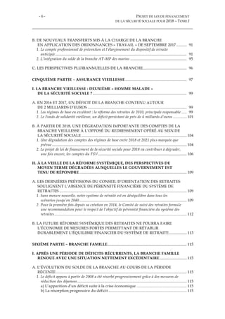 - 6 - PROJET DE LOI DE FINANCEMENT
DE LA SÉCURITÉ SOCIALE POUR 2018 – TOME I
B. DE NOUVEAUX TRANSFERTS MIS À LA CHARGE DE LA BRANCHE
EN APPLICATION DES ORDONNANCES « TRAVAIL » DE SEPTEMBRE 2017.......... 91
1. Le compte professionnel de prévention et l’élargissement du dispositif de retraite
anticipée.............................................................................................................................. 91
2. L’intégration du solde de la branche AT-MP des marins ...................................................... 95
C. LES PERSPECTIVES PLURIANNUELLES DE LA BRANCHE.......................................... 96
CINQUIÈME PARTIE – ASSURANCE VIEILLESSE........................................................... 97
I. LA BRANCHE VIEILLESSE : DEUXIÈME « HOMME MALADE »
DE LA SÉCURITÉ SOCIALE ? .......................................................................................... 99
A. EN 2016 ET 2017, UN DÉFICIT DE LA BRANCHE CONTENU AUTOUR
DE 2 MILLIARDS D’EUROS ............................................................................................... 99
1. Les régimes de base en excédent : la réforme des retraites de 2010, principale responsable ..... 99
2. Le Fonds de solidarité vieillesse, un déficit persistant de près de 4 milliards d’euros ............. 101
B. À PARTIR DE 2018, UNE DÉGRADATION IMPORTANTE DES COMPTES DE LA
BRANCHE VIEILLESSE À L’OPPOSÉ DU REDRESSEMENT OPÉRÉ AU SEIN DE
LA SÉCURITÉ SOCIALE ..................................................................................................... 104
1. Une dégradation des comptes des régimes de base entre 2018 et 2021 plus marquée que
prévue ................................................................................................................................. 104
2. Le projet de loi de financement de la sécurité sociale pour 2018 va contribuer à dégrader,
une fois encore, les comptes du FSV..................................................................................... 106
II. À LA VEILLE DE LA RÉFORME SYSTÉMIQUE, DES PERSPECTIVES DE
MOYEN TERME DÉGRADÉES AUXQUELLES LE GOUVERNEMENT EST
TENU DE RÉPONDRE ....................................................................................................... 109
A. LES DERNIÈRES PRÉVISIONS DU CONSEIL D’ORIENTATION DES RETRAITES
SOULIGNENT L’ABSENCE DE PÉRENNITÉ FINANCIÈRE DU SYSTÈME DE
RETRAITES .......................................................................................................................... 109
1. Sans mesure nouvelle, notre système de retraite est en déséquilibre dans tous les
scénarios jusqu’en 2040....................................................................................................... 109
2. Pour la première fois depuis sa création en 2014, le Comité de suivi des retraites formule
une recommandation pour le respect de l’objectif de pérennité financière du système des
retraites............................................................................................................................... 112
B. LA FUTURE RÉFORME SYSTÉMIQUE DES RETRAITES NE POURRA FAIRE
L’ÉCONOMIE DE MESURES FORTES PERMETTANT DE RÉTABLIR
DURABLEMENT L’ÉQUILIBRE FINANCIER DU SYSTÈME DE RETRAITE................. 113
SIXIÈME PARTIE – BRANCHE FAMILLE............................................................................ 115
I. APRÈS UNE PÉRIODE DE DÉFICITS RÉCURRENTS, LA BRANCHE FAMILLE
RENOUE AVEC UNE SITUATION NETTEMENT EXCÉDENTAIRE.......................... 115
A. L’ÉVOLUTION DU SOLDE DE LA BRANCHE AU COURS DE LA PÉRIODE
RÉCENTE ............................................................................................................................. 115
1. Le déficit apparu à partir de 2008 a été résorbé progressivement grâce à des mesures de
réduction des dépenses......................................................................................................... 115
a) L’apparition d’un déficit suite à la crise économique ................................................ 115
b) La résorption progressive du déficit ........................................................................... 115
 