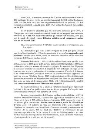 TROISIÈME PARTIE
SECTEUR MÉDICO-SOCIAL
- 61 -
Pour 2018, le montant annoncé de l’Ondam médico-social s’élève à
20,5 milliards d’euros1 contre un montant annoncé de 20,1 milliards d’euros
dans la LFSS pour 2017, soit une augmentation faciale de près de 2 %. Par
rapport au montant constaté pour 2017 (19,9 milliards d’euros), l’évolution
est de 3 %.
Il est toutefois probable que les montants constatés pour 2018, à
l’image des exercices précédents, seront en retrait par rapport aux montants
annoncés au PLFSS. On peut donc estimer qu’en tout état de cause, quel que
soit le mode de calcul retenu, l’Ondam médico-social progressera moins
vite en 2018 qu’en 2017.
b) La sous-consommation de l’Ondam médico-social : une pratique qui tend
à se réguler
La diminution qui vient d’être évoquée ne doit pas pour autant
susciter d’émoi particulier. Elle est au contraire le signe d’un rapprochement
bienvenu, entamé cette année, entre les montants annoncés et les montants
constatés de l’Ondam médico-social.
En vertu de l’article L. 162-22-2-1 du code de la sécurité sociale, il est
prévu, depuis la LFSS pour 2015, qu’une part du montant global de l’Ondam
puisse être mise en réserve, de manière à ajuster le montant des dépenses
d’assurance maladie en fonction d’impératifs non anticipés. Il s’agit de la
pratique des « gels », qui consiste à transférer en cours d’année, à la faveur
d’un arrêté ministériel, un certain montant de crédits d’un sous-objectif à un
autre au sein de l’Ondam. Depuis 2015, ces transferts de crédits, initialement
pensés pour soutenir les dépenses non anticipées des soins de psychiatrie et
des soins de suite et de réadaptation (SSR), ont systématiquement entraîné
une « sous-consommation de l’Ondam médico-social ».
Le soutien financier de la CNSA à l’Ondam médical peut également
prendre la forme d’un prélèvement sur ses fonds propres. Il s’appuie alors
sur une source financière non pérenne (cf. infra).
La sous-consommation de l’Ondam médico-social, chiffrée en 2015 à
environ 200 millions d’euros, a connu une aggravation notable en 2016, où
l’écart s’est élevé à 283 millions d’euros. L’exercice 2017 marque le retour à
un niveau plus raisonnable : l’écart constaté sera a priori de 200 millions
d’euros, dont 110 millions au titre des transferts entre sous-objectifs de
l’Ondam2 et, par déduction, 90 millions d’euros au titre des ponctions sur les
réserves de la CNSA. On ne peut que déplorer la persistance de ces
pratiques, qui visent en fin de compte à priver les établissements et services
médico-sociaux d’une partie de leur financement, mais au moins peut-on se
réjouir qu’un frein relatif leur ait été apporté.
1 Article 54 du PLFSS pour 2018.
2 Réponse de la direction générale de la cohésion sociale (DGCS) au questionnaire parlementaire.
 