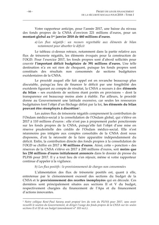 - 66 - PROJET DE LOI DE FINANCEMENT
DE LA SÉCURITÉ SOCIALE POUR 2018 – TOME I
Votre rapporteur anticipe, pour l’année 2017, une baisse du niveau
des fonds propres de la CNSA d’environ 221 millions d’euros, pour un
montant global au 1er janvier 2018 de 460 millions d’euros.
a) Les flux négatifs : un recours regrettable aux éléments de bilan
notamment pour absorber le déficit
Le tableau ci-dessus retrace, notamment dans la partie relative aux
flux de trésorerie négatifs, les éléments évoqués pour la construction de
l’OGD. Pour l’exercice 2017, les fonds propres sont d’abord sollicités pour
couvrir l’important déficit budgétaire de 391 millions d’euros. Une telle
destination n’a en soi rien de choquant, puisque les fonds propres sont
constitués des résultats non consommés de sections budgétaires
excédentaires de la CNSA.
Le procédé auquel elle fait appel est en revanche beaucoup plus
discutable, puisqu’au lieu de financer le déficit par une fongibilité des
excédents figurant au compte de résultat, la CNSA a recours à des éléments
du bilan – ses excédents de sections étant portés en provisions – dont la
transparence est beaucoup moins aisée à établir. Par ailleurs, le procédé
donne au Gouvernement une latitude excessive, car seules les ressources
budgétaires font l’objet d’un fléchage défini par la loi, les éléments du bilan
pouvant être réemployés à discrétion1.
Les autres flux de trésorerie négatifs comprennent la contribution de
l’Ondam médico-social à la consolidation de l’Ondam global, qui s’élève en
2017 à 110 millions d’euros : elle n’est pas à proprement parler ponctionnée
sur les fonds propres de la CNSA, puisqu’elle fait l’objet d’une mise en
réserve prudentielle des crédits de l’Ondam médico-social. Elle n’est
néanmoins pas intégrée aux comptes consolidés de la CNSA dont nous
disposons, d’où la nécessité de la faire apparaître indépendamment du
déficit. Enfin, la contribution directe des fonds propres à la consolidation de
l’OGD se chiffre en 2017 à 90 millions d’euros. Ainsi, cette « ponction » des
réserves de la CNSA s’élève en 2017 à 200 millions d’euros, soit moins que
les 230 millions d’euros initialement annoncés dans le dossier de presse du
PLFSS pour 2017. Il y a tout lieu de s’en réjouir, même si votre rapporteur
continue d’appeler à la vigilance.
b) Les flux positifs : le provisionnement de charges non consommées
L’alimentation des flux de trésorerie positifs est, quant à elle,
entretenue par le cloisonnement excessif des sections du budget de la
CNSA et le provisionnement des recettes inemployées qui en découle. Ces
dernières sont principalement situées aux sections II et V du budget,
respectivement chargées du financement de l’Apa et du financement
d’actions innovantes.
1 Notre collègue René-Paul Savary avait proposé lors du vote du PLFSS pour 2017, sans avoir
recueilli le soutien du Gouvernement, de diriger l’usage des fonds propres de la CNSA sur les seules
sections II et III de son budget (amendement n° 103 rect.).
 