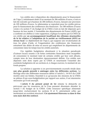 TROISIÈME PARTIE
SECTEUR MÉDICO-SOCIAL
- 67 -
Les crédits mis à disposition des départements pour le financement
de l’Apa 2, initialement dotés d’un montant de 306 millions d’euros, n’ont en
fait été exécutés qu’à hauteur de 204 millions d’euros, laissant une provision
de 102 millions d’euros. Le phénomène se reproduit pour les crédits prévus
pour le financement des conférences des financeurs : les 180 millions d’euros
versés à la section V du budget de la CNSA n’ont en fait été dépensés qu’à
hauteur de leur moitié. L’Assemblée des départements de France (ADF), qui
a confirmé ces chiffres à votre rapporteur, explique la reprise par la CNSA de
ces crédits par un accompagnement insuffisant des réformes structurelles
de la loi relative à l’adaptation de la société au vieillissement (ASV) au
niveau local. Le déploiement de l’Apa 2, qui suppose une revalorisation de
tous les plans d’aide, et l’organisation des conférences des financeurs
entraînent des délais de mise en œuvre qui empêchent les départements de
consommer dans les temps tous les crédits autorisés.
Ces rigidités budgétaires aboutissent à la situation paradoxale
d’acteurs locaux soumis à de fortes contraintes financières mais incapables
de consommer le montant total de certains crédits qui leur sont alloués,
compte tenu de leur destination rigoureusement définie. Ces crédits non
dépensés sont donc repris par la CNSA et nourrissent l’essentiel des
excédents budgétaires de ses sections et, à chaque exercice, le montant de ses
fonds propres.
La solution à apporter à ces provisionnements excessifs réside dans
une plus grande porosité à aménager entre les différentes sections. Le
fléchage strict des différentes ressources défini à l’article L. 14-10-5 du CASF
montre ainsi ses limites. Essentiel à ce qu’aucune des missions de la CNSA
ne pâtisse d’une sous-budgétisation par rapport aux autres, il est néanmoins
nécessaire qu’il soit assoupli.
L’article 8 du présent projet de loi entame la démarche en
prévoyant que les ressources de la Casa puissent désormais abonder la
section I du budget de la CNSA. Cette ressource spécifique alimentait
jusqu’alors exclusivement les sections II et V, précisément celles qui
montraient un excédent structurel. Cet ajustement bienvenu va dans le bon
sens mais doit être renforcé.
 