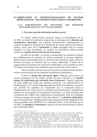 - 68 - PROJET DE LOI DE FINANCEMENT
DE LA SÉCURITÉ SOCIALE POUR 2018 – TOME I
II. TARIFICATION ET CONTRACTUALISATION DU SECTEUR
MÉDICO-SOCIAL : DES EFFORTS STRUCTURELS À POURSUIVRE
A. LA FORFAITISATION DES DOTATIONS : UNE DÉMARCHE
NÉCESSAIRE QUI NE SE FAIT PAS SANS HEURTS
1. Vers une nouvelle tarification médico-sociale
Le secteur médico-social construit, depuis la promulgation de la
loi ASV, un mode de tarification original qui se distingue de la dotation par
reconduction historique, qui présente d’importantes inadéquations au
contexte budgétaire contraint et à l’impératif de bonne gestion des deniers
publics, mais aussi de la tarification à l’acte pratiquée dans le secteur
sanitaire. Il s’agit d’instaurer un modèle de tarification médico-sociale
fondée sur l’appréciation du besoin de la personne.
Le défi est de taille : il revient à conditionner les dotations tarifiées
aux établissements en fonction de critères qualitatifs et souvent subjectifs.
Relativement surmontable dans le domaine des personnes âgées, dont les
besoins recoupent un faisceau plus ou moins uniformisé, il relève de la
gageure dans le domaine des personnes handicapées, où les profils de prise
en charge sont presque aussi nombreux que les personnes elles-mêmes.
Selon le public dont ils assurent l’accueil, les établissements médico-
sociaux peuvent recevoir des dotations de plusieurs tarificateurs :
 dans le champ des personnes âgées, l’Ehpad, qu’il assure un
accueil permanent ou un simple accueil de jour1, répond à un modèle
unique de tarification qui rassemble deux financeurs : l’agence régionale
de santé (ARS) qui tarifie une dotation consacrée à la médicalisation de
l’hébergement, et le conseil départemental qui tarifie une dotation consacrée
aux activités de maintien de l’autonomie (via le versement direct à
l’établissement de l’Apa dont les résidents sont bénéficiaires). Initialement
fondées sur une logique de reconduction historique, ces deux dotations ont
récemment fait l’objet d’une redéfinition en profondeur, dont les modalités
n’ont pas manqué de susciter l’émoi des acteurs2. La dotation médicalisée,
qui s’est traduite par l’établissement d’une équation tarifaire intégrant le Gir
moyen pondéré soins (GMPS) et le coefficient Pathos, a été réformée par la
loi ASV. La dotation à l’autonomie a quant à elle été remaniée par un décret
du 21 décembre 20163 ;
1 Les autres formes d’hébergement des personnes âgées en perte d’autonomie (les résidences
autonomie notamment) font l’objet d’un financement spécifique et sont encore peu développées.
2 Notre collègue députée Monique Iborra, rapporteure de la mission « flash » sur les Ehpad, dans une
communication du 13 septembre 2017, va jusqu’à qualifier la tarification des Ehpad de
« kafkaïenne » et dénonce le caractère « extrêmement complexe » des nouvelles équations tarifaires.
Votre rapporteur adoptera une position plus mesurée.
3 Décret n° 2016-1814 du 21 décembre 2016 relatif aux principes généraux de la tarification, au
forfait global de soins, au forfait global dépendance et aux tarifs journaliers des établissements
 