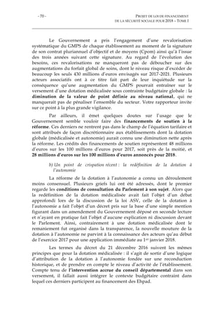 - 70 - PROJET DE LOI DE FINANCEMENT
DE LA SÉCURITÉ SOCIALE POUR 2018 – TOME I
Le Gouvernement a pris l’engagement d’une revalorisation
systématique du GMPS de chaque établissement au moment de la signature
de son contrat pluriannuel d’objectif et de moyens (Cpom) ainsi qu’à l’issue
des trois années suivant cette signature. Au regard de l’évolution des
besoins, ces revalorisations ne manqueront pas de déboucher sur des
augmentations du forfait global de soins, dont le niveau risque d’excéder de
beaucoup les seuls 430 millions d’euros envisagés sur 2017-2021. Plusieurs
acteurs associatifs ont à ce titre fait part de leur inquiétude sur la
conséquence qu’une augmentation du GMPS pourrait entraîner sur le
versement d’une dotation médicalisée sous contrainte budgétaire globale : la
diminution de la valeur de point définie au niveau national, qui ne
manquerait pas de pénaliser l’ensemble du secteur. Votre rapporteur invite
sur ce point à la plus grande vigilance.
Par ailleurs, il émet quelques doutes sur l’usage que le
Gouvernement semble vouloir faire des financements de soutien à la
réforme. Ces derniers ne rentrent pas dans le champ de l’équation tarifaire et
sont attribués de façon discrétionnaire aux établissements dont la dotation
globale (médicalisée et autonomie) aurait connu une diminution nette après
la réforme. Les crédits des financements de soutien représentent 48 millions
d’euros sur les 100 millions d’euros pour 2017, soit près de la moitié, et
28 millions d’euros sur les 100 millions d’euros annoncés pour 2018.
b) Un point de crispation récent : la redéfinition de la dotation à
l’autonomie
La réforme de la dotation à l’autonomie a connu un déroulement
moins consensuel. Plusieurs griefs lui ont été adressés, dont le premier
regarde les conditions de consultation du Parlement à son sujet. Alors que
la redéfinition de la dotation médicalisée avait fait l’objet d’un débat
approfondi lors de la discussion de la loi ASV, celle de la dotation à
l’autonomie a fait l’objet d’un décret pris sur la base d’une simple mention
figurant dans un amendement du Gouvernement déposé en seconde lecture
et n’ayant en pratique fait l’objet d’aucune explication ni discussion devant
le Parlement. Ainsi, contrairement à une dotation médicalisée dont le
remaniement fut organisé dans la transparence, la nouvelle mouture de la
dotation à l’autonomie ne parvint à la connaissance des acteurs qu’au début
de l’exercice 2017 pour une application immédiate au 1er janvier 2018.
Les termes du décret du 21 décembre 2016 suivent les mêmes
principes que pour la dotation médicalisée : il s’agit de sortir d’une logique
d’attribution de la dotation à l’autonomie fondée sur une reconduction
historique, et de prendre en compte le niveau d’activité de l’établissement.
Compte tenu de l’intervention accrue du conseil départemental dans son
versement, il fallait aussi intégrer le contexte budgétaire contraint dans
lequel ces derniers participent au financement des Ehpad.
 