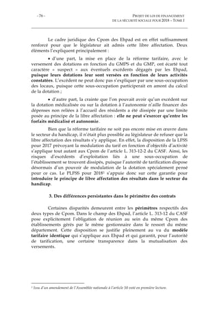 - 76 - PROJET DE LOI DE FINANCEMENT
DE LA SÉCURITÉ SOCIALE POUR 2018 – TOME I
Le cadre juridique des Cpom des Ehpad est en effet suffisamment
renforcé pour que le législateur ait admis cette libre affectation. Deux
éléments l’expliquent principalement :
 d’une part, la mise en place de la réforme tarifaire, avec le
versement des dotations en fonction du GMPS et du GMP, ont écarté tout
caractère « suspect » aux éventuels excédents dégagés par les Ehpad,
puisque leurs dotations leur sont versées en fonction de leurs activités
constatées. L’excédent ne peut donc pas s’expliquer par une sous-occupation
des locaux, puisque cette sous-occupation participerait en amont du calcul
de la dotation ;
 d’autre part, la crainte que l’on pouvait avoir qu’un excédent sur
la dotation médicalisée ou sur la dotation à l’autonomie n’aille financer des
dépenses non reliées à l’accueil des résidents a été dissipée par une limite
posée au principe de la libre affectation : elle ne peut s’exercer qu’entre les
forfaits médicalisé et autonomie.
Bien que la réforme tarifaire ne soit pas encore mise en œuvre dans
le secteur du handicap, il n’était plus possible au législateur de refuser que la
libre affectation des résultats s’y applique. En effet, la disposition de la LFSS
pour 2017 prévoyant la modulation du tarif en fonction d’objectifs d’activité
s’applique tout autant aux Cpom de l’article L. 313-12-2 du CASF. Ainsi, les
risques d’excédents d’exploitation liés à une sous-occupation de
l’établissement se trouvent dissipés, puisque l’autorité de tarification dispose
désormais d’un pouvoir de modulation de la dotation spécialement pensé
pour ce cas. Le PLFSS pour 20181 s’appuie donc sur cette garantie pour
introduire le principe de libre affectation des résultats dans le secteur du
handicap.
3. Des différences persistantes dans le périmètre des contrats
Certaines disparités demeurent entre les périmètres respectifs des
deux types de Cpom. Dans le champ des Ehpad, l’article L. 313-12 du CASF
pose explicitement l’obligation de réunion au sein du même Cpom des
établissements gérés par le même gestionnaire dans le ressort du même
département. Cette disposition se justifie pleinement au vu du modèle
tarifaire identique qui s’applique aux Ehpad et qui garantit, pour l’autorité
de tarification, une certaine transparence dans la mutualisation des
versements.
1 Issu d’un amendement de l’Assemblée nationale à l’article 50 voté en première lecture.
 