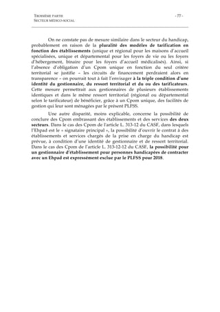 TROISIÈME PARTIE
SECTEUR MÉDICO-SOCIAL
- 77 -
On ne constate pas de mesure similaire dans le secteur du handicap,
probablement en raison de la pluralité des modèles de tarification en
fonction des établissements (unique et régional pour les maisons d’accueil
spécialisées, unique et départemental pour les foyers de vie ou les foyers
d’hébergement, binaire pour les foyers d’accueil médicalisés). Ainsi, si
l’absence d’obligation d’un Cpom unique en fonction du seul critère
territorial se justifie – les circuits de financement perdraient alors en
transparence – on pourrait tout à fait l’envisager à la triple condition d’une
identité du gestionnaire, du ressort territorial et du ou des tarificateurs.
Cette mesure permettrait aux gestionnaires de plusieurs établissements
identiques et dans le même ressort territorial (régional ou départemental
selon le tarificateur) de bénéficier, grâce à un Cpom unique, des facilités de
gestion qui leur sont ménagées par le présent PLFSS.
Une autre disparité, moins explicable, concerne la possibilité de
conclure des Cpom embrassant des établissements et des services des deux
secteurs. Dans le cas des Cpom de l'article L. 313-12 du CASF, dans lesquels
l’Ehpad est le « signataire principal », la possibilité d’ouvrir le contrat à des
établissements et services chargés de la prise en charge du handicap est
prévue, à condition d’une identité de gestionnaire et de ressort territorial.
Dans le cas des Cpom de l’article L. 313-12-12 du CASF, la possibilité pour
un gestionnaire d’établissement pour personnes handicapées de contracter
avec un Ehpad est expressément exclue par le PLFSS pour 2018.
 