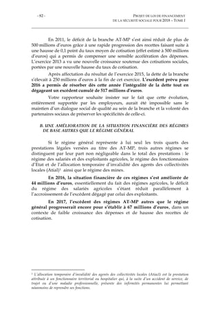 - 82 - PROJET DE LOI DE FINANCEMENT
DE LA SÉCURITÉ SOCIALE POUR 2018 – TOME I
En 2011, le déficit de la branche AT-MP s’est ainsi réduit de plus de
500 millions d’euros grâce à une rapide progression des recettes faisant suite à
une hausse de 0,1 point du taux moyen de cotisation (effet estimé à 500 millions
d’euros) qui a permis de compenser une sensible accélération des dépenses.
L’exercice 2013 a vu une nouvelle croissance soutenue des cotisations sociales,
portées par une nouvelle hausse du taux de cotisation.
Après affectation du résultat de l’exercice 2015, la dette de la branche
s’élevait à 250 millions d’euros à la fin de cet exercice. L’excédent prévu pour
2016 a permis de résorber dès cette année l’intégralité de la dette tout en
dégageant un excédent cumulé de 517 millions d’euros.
Votre rapporteur souhaite insister sur le fait que cette évolution,
entièrement supportée par les employeurs, aurait été impossible sans le
maintien d’un dialogue social de qualité au sein de la branche et la volonté des
partenaires sociaux de préserver les spécificités de celle-ci.
B. UNE AMÉLIORATION DE LA SITUATION FINANCIÈRE DES RÉGIMES
DE BASE AUTRES QUE LE RÉGIME GÉNÉRAL
Si le régime général représente à lui seul les trois quarts des
prestations légales versées au titre des AT-MP, trois autres régimes se
distinguent par leur part non négligeable dans le total des prestations : le
régime des salariés et des exploitants agricoles, le régime des fonctionnaires
d’Etat et de l’allocation temporaire d’invalidité des agents des collectivités
locales (Atial)1 ainsi que le régime des mines.
En 2016, la situation financière de ces régimes s’est améliorée de
44 millions d’euros, essentiellement du fait des régimes agricoles, le déficit
du régime des salariés agricoles s’étant réduit parallèlement à
l’accroissement de l’excédent dégagé par celui des exploitants.
En 2017, l’excédent des régimes AT-MP autres que le régime
général progresserait encore pour s’établir à 67 millions d’euros, dans un
contexte de faible croissance des dépenses et de hausse des recettes de
cotisation.
1 L’allocation temporaire d’invalidité des agents des collectivités locales (Atiacl) est la prestation
attribuée à un fonctionnaire territorial ou hospitalier qui, à la suite d’un accident de service, de
trajet ou d’une maladie professionnelle, présente des infirmités permanentes lui permettant
néanmoins de reprendre ses fonctions.
 