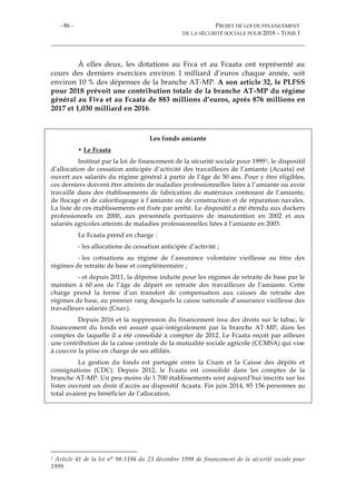 - 86 - PROJET DE LOI DE FINANCEMENT
DE LA SÉCURITÉ SOCIALE POUR 2018 – TOME I
À elles deux, les dotations au Fiva et au Fcaata ont représenté au
cours des derniers exercices environ 1 milliard d’euros chaque année, soit
environ 10 % des dépenses de la branche AT-MP. A son article 32, le PLFSS
pour 2018 prévoit une contribution totale de la branche AT-MP du régime
général au Fiva et au Fcaata de 883 millions d’euros, après 876 millions en
2017 et 1,030 milliard en 2016.
Les fonds amiante
• Le Fcaata
Institué par la loi de financement de la sécurité sociale pour 19991, le dispositif
d’allocation de cessation anticipée d’activité des travailleurs de l’amiante (Acaata) est
ouvert aux salariés du régime général à partir de l’âge de 50 ans. Pour y être éligibles,
ces derniers doivent être atteints de maladies professionnelles liées à l’amiante ou avoir
travaillé dans des établissements de fabrication de matériaux contenant de l’amiante,
de flocage et de calorifugeage à l’amiante ou de construction et de réparation navales.
La liste de ces établissements est fixée par arrêté. Le dispositif a été étendu aux dockers
professionnels en 2000, aux personnels portuaires de manutention en 2002 et aux
salariés agricoles atteints de maladies professionnelles liées à l’amiante en 2003.
Le Fcaata prend en charge :
- les allocations de cessation anticipée d’activité ;
- les cotisations au régime de l’assurance volontaire vieillesse au titre des
régimes de retraite de base et complémentaire ;
- et depuis 2011, la dépense induite pour les régimes de retraite de base par le
maintien à 60 ans de l’âge de départ en retraite des travailleurs de l’amiante. Cette
charge prend la forme d’un transfert de compensation aux caisses de retraite des
régimes de base, au premier rang desquels la caisse nationale d’assurance vieillesse des
travailleurs salariés (Cnav).
Depuis 2016 et la suppression du financement issu des droits sur le tabac, le
financement du fonds est assuré quai-intégralement par la branche AT-MP, dans les
comptes de laquelle il a été consolidé à compter de 2012. Le Fcaata reçoit par ailleurs
une contribution de la caisse centrale de la mutualité sociale agricole (CCMSA) qui vise
à couvrir la prise en charge de ses affiliés.
La gestion du fonds est partagée entre la Cnam et la Caisse des dépôts et
consignations (CDC). Depuis 2012, le Fcaata est consolidé dans les comptes de la
branche AT-MP. Un peu moins de 1 700 établissements sont aujourd’hui inscrits sur les
listes ouvrant un droit d’accès au dispositif Acaata. Fin juin 2014, 85 156 personnes au
total avaient pu bénéficier de l’allocation.
1 Article 41 de la loi n° 98-1194 du 23 décembre 1998 de financement de la sécurité sociale pour
1999.
 
