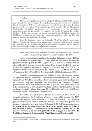 QUATRIÈME PARTIE
ACCIDENTS DU TRAVAIL ET MALADIES PROFESSIONNELLES
- 87 -
• Le Fiva
Etablissement public administratif créé par la LFSS pour 20011, le Fiva assure
quant à lui la réparation intégrale des préjudices des personnes atteintes de maladies
liées à l’amiante et de leurs ayants droit, que ces maladies soient ou non d’origine
professionnelle. Le barème d’indemnisation prend en compte à la fois l’incapacité
fonctionnelle (préjudice patrimonial ou économique) et les préjudices
extrapatrimoniaux ou personnels. Les dépenses du fonds dépendent du nombre
d’offres et de la mise en œuvre du barème voté par le conseil d’administration de
l’établissement ainsi que de l’issue des contentieux relatifs aux offres du Fiva qui
peuvent aboutir à une majoration des offres.
Outre les dotations versées par la branche AT-MP et, selon les années, par
l’État, le Fiva dispose d’autres ressources financières constituées notamment de reprises
sur provisions et des produits des actions subrogatoires engagées par le fonds à
l’encontre des employeurs au titre de la faute inexcusable.
a) Le fonds de cessation anticipée d’activité des travailleurs de l’amiante
(Fcaata) : un dispositif qui a achevé sa montée en charge dès 2008
Après une croissance régulière du nombre d’allocataires entre 2000 et
2006, le nombre de bénéficiaires du Fcaata s’est stabilisé avant de décroître
progressivement à partir de 2008. Depuis 2013, le nombre d’entrées dans le
dispositif est inférieur au nombre de sorties. Dans la quasi-totalité des cas, les
sorties du dispositif résultent du départ à la retraite des bénéficiaires. Le
nombre d’allocataires est ainsi passé de 3 800 en 2000 à 23 000 en 2013 avant
d’être ramené à 21 500 en 2014. Il devrait atteindre 18 600 allocataires en 2015.
Selon la commission des comptes de la sécurité sociale dans son rapport
de septembre dernier, les effectifs d’allocataires diminueraient de 10,2 % en 2016
et de 7,8 % en 2017. Dans un contexte de revalorisation quasi-nulle, les allocations
de cessation anticipée d’activité des travailleurs de l’amiante (Acaata)
poursuivraient ainsi leur baisse tendancielle (- 8,6% en 2017 après - 12,1 % en
2016). En revanche, le transfert compensatoire à la Cnav continuerait sa montée
en charge. Après 81 millions d’euros en 2014 et 136 millions d’euros en 2017, son
niveau est estimé à 148 millions d’euros en 2018.
Le fonds a été déficitaire de 14 millions d’euros en 2016. En 2017, il
resterait déficitaire de 9 millions d’euros et son solde cumulé fin 2017
deviendrait négatif pour s’établir à 7 millions d’euros. Les dépenses
prévisionnelles pour 2018 se caractérisaient par une évolution proche des
années précédentes, avec une baisse de l’ordre de 10 %. Dans ces conditions,
le projet de loi de financement de la sécurité sociale pour 2018 fixe à
613 millions d’euros la contribution de la branche AT-MP au Fcaata
l’année prochaine, ce qui lui permettrait de dégager un excédent de
7 millions d’euros et de maintenir à l’équilibre son solde net cumulé.
1 Article 53 de la loi n° 2000-157 du 23 décembre 2000 de financement de la sécurité sociale pour
2001.
 