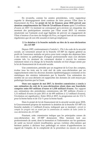 - 90 - PROJET DE LOI DE FINANCEMENT
DE LA SÉCURITÉ SOCIALE POUR 2018 – TOME I
En revanche, comme les années précédentes, votre rapporteur
regrette le désengagement dont continue de faire preuve l’État dans le
financement du Fiva. Le projet de loi de finances pour 2018 prévoit une
dotation complémentaire de l’Etat de 7,8 millions d’euros après 7,4 millions
d’euros en 2017. Ce montant ne correspond qu’à environ un cinquième du
montant des participations assurées par l’Etat avant 2013. La mission
sénatoriale sur l’amiante avait jugé légitime de prévoir un engagement de
l’Etat à hauteur d’un tiers du budget du Fiva, au regard tant de ses missions
régaliennes que de son rôle assumé en tant qu’employeur.
2. La dotation à la branche maladie au titre de la sous-déclaration
des AT-MP
Depuis 1997, conformément à l’article L. 176-1 du code de la sécurité
sociale, un versement annuel de la branche AT-MP du régime général au
profit de l’assurance maladie est prévu pour tenir compte des dépenses liées
à des sinistres ou pathologies d’origine professionnelle mais non déclarés
comme tels. Le montant du versement destiné à couvrir les sommes
indument mises à la charge de la branche maladie est fixé chaque année par
la loi de financement de la sécurité sociale.
Une commission, présidée par un magistrat de la Cour des comptes,
évalue tous les trois ans le coût réel de cette sous-déclaration par un
rapprochement entre les diverses données épidémiologiques existantes et les
statistiques des sinistres indemnisés par la branche. Une estimation du
nombre de cas sous-déclarés est rapprochée des données de coût moyen par
pathologie fournies par la Cnam.
Dans son rapport de mai 2017, la dernière commission a conclu à
une estimation du coût de la sous-déclaration située dans une fourchette
comprise entre 815 millions d’euros et 1,530 milliard d’euros. Par rapport
aux estimations des précédentes commissions (de 587 millions d’euros à
1,11 milliard d’euros en juin 2011 et de 695 millions à 1,3 milliard d’euros),
l’évolution est significative. Entre 2014 et 2017, la progression est de 17,2 %
pour la borne basse et de 17,6 % pour la borne haute.
Dans le projet de loi de financement de la sécurité sociale pour 2018,
le Gouvernement propose de maintenir la dotation de la branche AT-MP à la
branche maladie à 1 milliard d’euros, indiquant que ce montant « prend en
compte les progrès mis en avant par la commission en matière de lutte contre la
sous-déclaration des AT-MP.
Pourtant, cette commission indique que les principales causes de
sous-déclaration des AT-MP demeurent. Elles tiennent tant aux
professionnels de santé, dont la formation et l’information sur les questions
de santé au travail restent insuffisantes, qu’aux victimes elles-mêmes qui
hésitent parfois à déclarer leur pathologie en raison d’appréhensions au
regard de l’emploi, de la complexité de la procédure ou encore en raison
 