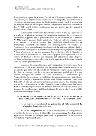 QUATRIÈME PARTIE
ACCIDENTS DU TRAVAIL ET MALADIES PROFESSIONNELLES
- 91 -
d’une préférence pour la pension d’invalidité. Elles sont également liées aux
employeurs, des organisations syndicales ayant rapporté à la commission la
persistance de comportements de dissimulation. A cet égard, il semble que
les mesures mises en œuvre pour réduire l’importance de la sous-déclaration
des AT-MP soient encore insuffisantes ou, du moins, qu’elles tardent à
produire leurs effets.
Ainsi que la commission des affaires sociales a déjà eu l’occasion de
le souligner à plusieurs reprises, la progression continue de ce versement,
entièrement supporté par la part mutualisée du financement de la branche
AT-MP, inspire quelque doute quant à la réalité des efforts engagés pour
lutter contre la sous-déclaration. Les modalités d’évaluation de ce
phénomène suscitent elles-mêmes des interrogations, le résultat de
l’estimation étant particulièrement tributaire de la méthode utilisée, d’effets
de périmètre ainsi que des éléments de coût de la pathologie pris en compte.
A titre d’exemple, en ce qui concerne les syndromes liés à l’épaule, le
nombre de cas retenus en 2017 est beaucoup plus élevé que celui pris en
compte en 2014 car la totalité des affections péri-articulaires liées à l’épaule
est désormais pris en compte alors que seul le syndrome de l’épaule enraidie
avait été chiffré précédemment.
Au cours de son audition par votre rapporteur, le représentant de la
commission a lui aussi reconnu que l’exercice d’évaluation instituait un
mécanisme par nature inflationniste, en particulier compte tenu du caractère
de plus en plus onéreux du traitement de certaines pathologies. Il a par
ailleurs souligné les limites de cette évaluation, à commencer par
l’impossibilité de savoir quel serait le taux de reconnaissance des pathologies
prises en compte si l’ensemble d’entre elles étaient déclarées. Une autre
difficulté est liée au fait que la commission reste encore mal équipée pour
obtenir de vraies mesures, car elle dépend très essentiellement de la Cnamts
dont la capacité de production de données demeure insuffisante tandis qu’il
manque de grandes études épidémiologiques de longue durée pour établir
des bases de chiffrage solides.
B. DE NOUVEAUX TRANSFERTS MIS À LA CHARGE DE LA BRANCHE EN
APPLICATION DES ORDONNANCES « TRAVAIL » DE SEPTEMBRE 2017
1. Le compte professionnel de prévention et l’élargissement du
dispositif de retraite anticipée
La loi du 15 septembre 2017 pour le renforcement du dialogue social
a habilité le Gouvernement à simplifier par ordonnance les dispositions
législatives relatives au compte personnel de prévention de la pénibilité
(C3P) et son régime juridique1.
1 1° de l’article 5 de la loi n° 2017-1340 du 15 septembre 2017 pour le renforcement du dialogue social.
 