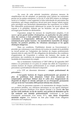QUATRIÈME PARTIE
ACCIDENTS DU TRAVAIL ET MALADIES PROFESSIONNELLES
- 93 -
Au cours de cette période transitoire, plusieurs mesures de
simplification ont été adoptées, en particulier pour réduire les contraintes
pesant sur les petites entreprises. La loi du 17 août 2015 relative au dialogue
social et à l’emploi1 a ainsi supprimé la fiche individuelle de prévention des
expositions, que chaque employeur devait tenir pour chaque salarié exposé,
pour privilégier une déclaration dématérialisée des expositions via la DSN.
Des référentiels professionnels définissant les postes de travail ou métiers
exposés à la pénibilité, élaborés par les branches, ont par ailleurs été
envisagés pour faciliter les déclarations.
Cependant, malgré les mesures de simplification adoptées, il est
apparu qu’un grand nombre d’entreprises, en particulier les plus petites
dans des secteurs à forte pénibilité tel que le bâtiment, étaient encore
confrontées à d’importantes difficultés de mesure des expositions,
notamment pour quatre facteurs : les manutentions manuelles de charges
lourdes, les postures pénibles, les vibrations mécaniques et les agents
chimiques dangereux.
Dans ces conditions, l’habilitation donnée au Gouvernement à
procéder par ordonnance à une réforme de la prise en compte de la pénibilité
au travail portait sur l’adaptation des facteurs de risques professionnels
mesurés dans le cadre du C3P, des obligations de déclaration, des conditions
d’appréciation de l’exposition à certains des facteurs, des modes de
prévention, des conditions de compensation de la pénibilité ainsi que des
modalités de financement du compte.
Sur ce fondement, l’ordonnance n° 2017-1389 du 22 septembre 2017
relative à la prévention et à la prise en compte des effets de l’exposition à
certains facteurs de risques professionnels et au compte professionnel de
prévention a profondément réformé le dispositif :
 Le C3P est désormais dénommé « compte professionnel de
prévention ».
 Les quatre facteurs de risques professionnels qui posaient le
plus de problèmes font désormais l’objet d’un mécanisme de
compensation spécifique distinct dans le cadre d’un élargissement du
dispositif de départ en retraite anticipée en cas d’incapacité permanente
créé par la loi du 9 novembre 2010 portant réforme des retraites.
Ainsi, les personnes exposées à la manutention de charges lourdes,
aux postures pénibles, aux vibrations mécaniques ou aux agents chimiques
dangereux pourront bénéficier d’un départ anticipé à la retraite dès lors
qu’une visite médicale, en fin de carrière, aura permis de démontrer qu’ils
ont contracté une maladie professionnelle conduisant à un taux
d’incapacité permanente d’au moins 10 %, sans durée d’exposition
minimale requise. Ces facteurs ne font plus l’objet d’une obligation
déclarative de l’employeur.
1 Loi n° 2015-994 du 17 août 2015 relative au dialogue social et à l’emploi.
 