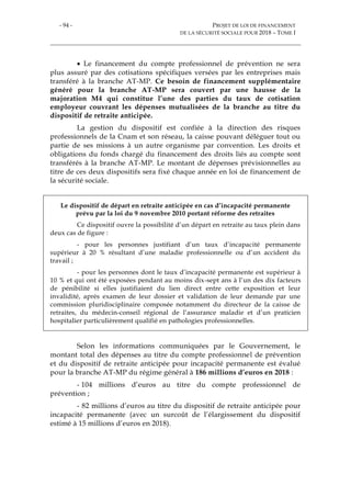 - 94 - PROJET DE LOI DE FINANCEMENT
DE LA SÉCURITÉ SOCIALE POUR 2018 – TOME I
 Le financement du compte professionnel de prévention ne sera
plus assuré par des cotisations spécifiques versées par les entreprises mais
transféré à la branche AT-MP. Ce besoin de financement supplémentaire
généré pour la branche AT-MP sera couvert par une hausse de la
majoration M4 qui constitue l’une des parties du taux de cotisation
employeur couvrant les dépenses mutualisées de la branche au titre du
dispositif de retraite anticipée.
La gestion du dispositif est confiée à la direction des risques
professionnels de la Cnam et son réseau, la caisse pouvant déléguer tout ou
partie de ses missions à un autre organisme par convention. Les droits et
obligations du fonds chargé du financement des droits liés au compte sont
transférés à la branche AT-MP. Le montant de dépenses prévisionnelles au
titre de ces deux dispositifs sera fixé chaque année en loi de financement de
la sécurité sociale.
Le dispositif de départ en retraite anticipée en cas d’incapacité permanente
prévu par la loi du 9 novembre 2010 portant réforme des retraites
Ce dispositif ouvre la possibilité d’un départ en retraite au taux plein dans
deux cas de figure :
- pour les personnes justifiant d’un taux d’incapacité permanente
supérieur à 20 % résultant d’une maladie professionnelle ou d’un accident du
travail ;
- pour les personnes dont le taux d’incapacité permanente est supérieur à
10 % et qui ont été exposées pendant au moins dix-sept ans à l’un des dix facteurs
de pénibilité si elles justifiaient du lien direct entre cette exposition et leur
invalidité, après examen de leur dossier et validation de leur demande par une
commission pluridisciplinaire composée notamment du directeur de la caisse de
retraites, du médecin-conseil régional de l’assurance maladie et d’un praticien
hospitalier particulièrement qualifié en pathologies professionnelles.
Selon les informations communiquées par le Gouvernement, le
montant total des dépenses au titre du compte professionnel de prévention
et du dispositif de retraite anticipée pour incapacité permanente est évalué
pour la branche AT-MP du régime général à 186 millions d’euros en 2018 :
- 104 millions d’euros au titre du compte professionnel de
prévention ;
- 82 millions d’euros au titre du dispositif de retraite anticipée pour
incapacité permanente (avec un surcoût de l’élargissement du dispositif
estimé à 15 millions d’euros en 2018).
 