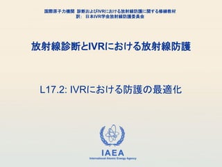 IAEA
International Atomic Energy Agency
放射線診断とIVRにおける放射線防護
L17.2: IVRにおける防護の最適化
国際原子力機関 診断およびIVRにおける放射線防護に関する修練教材
訳： 日本IVR学会放射線防護委員会
 
