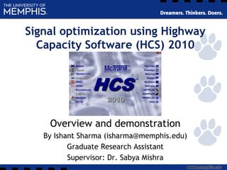Signal optimization using Highway
Capacity Software (HCS) 2010
Overview and demonstration
By Ishant Sharma (isharma@memphis.edu)
Graduate Research Assistant
Supervisor: Dr. Sabya Mishra
 