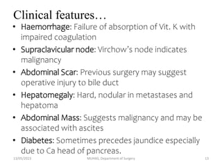 Clinical features…
• Haemorrhage: Failure of absorption of Vit. K with
impaired coagulation
• Supraclavicular node: Virchow’s node indicates
malignancy
• Abdominal Scar: Previous surgery may suggest
operative injury to bile duct
• Hepatomegaly: Hard, nodular in metastases and
hepatoma
• Abdominal Mass: Suggests malignancy and may be
associated with ascites
• Diabetes: Sometimes precedes jaundice especially
due to Ca head of pancreas.
13/05/2023 MUHAS, Department of Surgery 13
 
