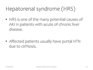 Hepatorenal syndrome (HRS)
• HRS is one of the many potential causes of
AKI in patients with acute of chronic liver
disease.
• Affected patients usually have portal HTN
due to cirrhosis.
13/05/2023 MUHAS, Department of Surgery 16
 