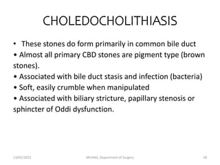 CHOLEDOCHOLITHIASIS
• These stones do form primarily in common bile duct
• Almost all primary CBD stones are pigment type (brown
stones).
• Associated with bile duct stasis and infection (bacteria)
• Soft, easily crumble when manipulated
• Associated with biliary stricture, papillary stenosis or
sphincter of Oddi dysfunction.
13/05/2023 MUHAS, Department of Surgery 18
 