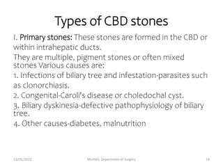 Types of CBD stones
I. Primary stones: These stones are formed in the CBD or
within intrahepatic ducts.
They are multiple, pigment stones or often mixed
stones Various causes are:
1. Infections of biliary tree and infestation-parasites such
as clonorchiasis.
2. Congenital-Caroli's disease or choledochal cyst.
3. Biliary dyskinesia-defective pathophysiology of biliary
tree.
4. Other causes-diabetes, malnutrition
13/05/2023 MUHAS, Department of Surgery 19
 