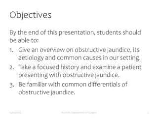 Objectives
By the end of this presentation, students should
be able to:
1. Give an overview on obstructive jaundice, its
aetiology and common causes in our setting.
2. Take a focused history and examine a patient
presenting with obstructive jaundice.
3. Be familiar with common differentials of
obstructive jaundice.
13/05/2023 MUHAS, Department of Surgery 2
 