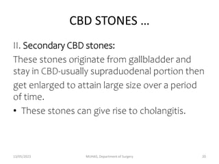 CBD STONES …
II. Secondary CBD stones:
These stones originate from gallbladder and
stay in CBD-usually supraduodenal portion then
get enlarged to attain large size over a period
of time.
• These stones can give rise to cholangitis.
13/05/2023 MUHAS, Department of Surgery 20
 
