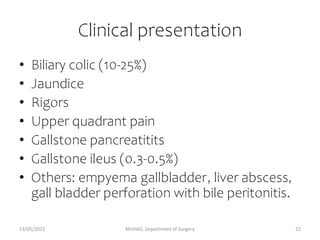 Clinical presentation
• Biliary colic (10-25%)
• Jaundice
• Rigors
• Upper quadrant pain
• Gallstone pancreatitits
• Gallstone ileus (0.3-0.5%)
• Others: empyema gallbladder, liver abscess,
gall bladder perforation with bile peritonitis.
13/05/2023 MUHAS, Department of Surgery 22
 