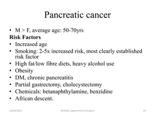 Pancreatic cancer
• M > F, average age: 50-70yrs
Risk Factors
• Increased age
• Smoking: 2-5x increased risk, most clearly established
risk factor
• High fat/low fibre diets, heavy alcohol use
• Obesity
• DM, chronic pancreatitis
• Partial gastrectomy, cholecystectomy
• Chemicals: betanaphthylamine, benzidine
• African descent.
13/05/2023 MUHAS, Department of Surgery 26
 