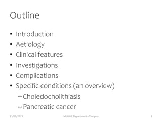 Outline
• Introduction
• Aetiology
• Clinical features
• Investigations
• Complications
• Specific conditions (an overview)
–Choledocholithiasis
–Pancreatic cancer
13/05/2023 MUHAS, Department of Surgery 3
 