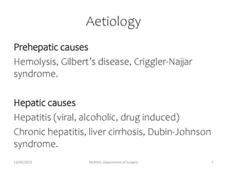 Aetiology
Prehepatic causes
Hemolysis, Gilbert’s disease, Criggler-Najjar
syndrome.
Hepatic causes
Hepatitis (viral, alcoholic, drug induced)
Chronic hepatitis, liver cirrhosis, Dubin-Johnson
syndrome.
13/05/2023 MUHAS, Department of Surgery 7
 