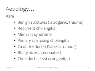 Aetiology…
Rare
• Benign strictures (iatrogenic, trauma)
• Recurrent cholangitis
• Mirrizzi’s syndrome
• Primary sclerosing cholangitis
• Ca of bile ducts (Klatskin tumour)
• Biliary atresia (neonates)
• Choledochal cyst (congenital)
13/05/2023 MUHAS, Department of Surgery 9
 