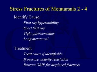 Stress Fractures of Metatarsals 2 - 4
Identify Cause
First ray hypermobility
Short first ray
Tight gastrocnemius
Long metatarsal
Treatment
Treat cause if identifiable
If overuse, activity restriction
Reserve ORIF for displaced fractures
 
