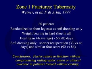Zone 1 Fractures: Tuberosity
Weiner, et al, F & A Int, 1997
60 patients
Randomized to short leg cast vs soft dressing only
Weight bearing in hard shoe in all
Healing in 44(average) - 65(all) days
Soft dressing only: shorter recuperation (33 vs 46
days) and similar foot score (92 vs 86)
Conclusions: Faster return to function without
compromising radiographic union or clinical
outcome in patients treated without casting.
 
