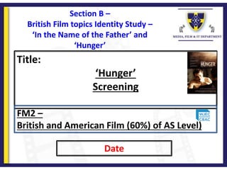 Title:
‘Hunger’
Screening
Date
FM2 –
British and American Film (60%) of AS Level)
Section B –
British Film topics Identity Study –
‘In the Name of the Father’ and
‘Hunger’
 