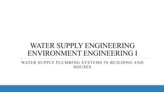 WATER SUPPLY ENGINEERING
ENVIRONMENT ENGINEERING I
WATER SUPPLY PLUMBING SYSTEMS IN BUILDING AND
HOUSES
 