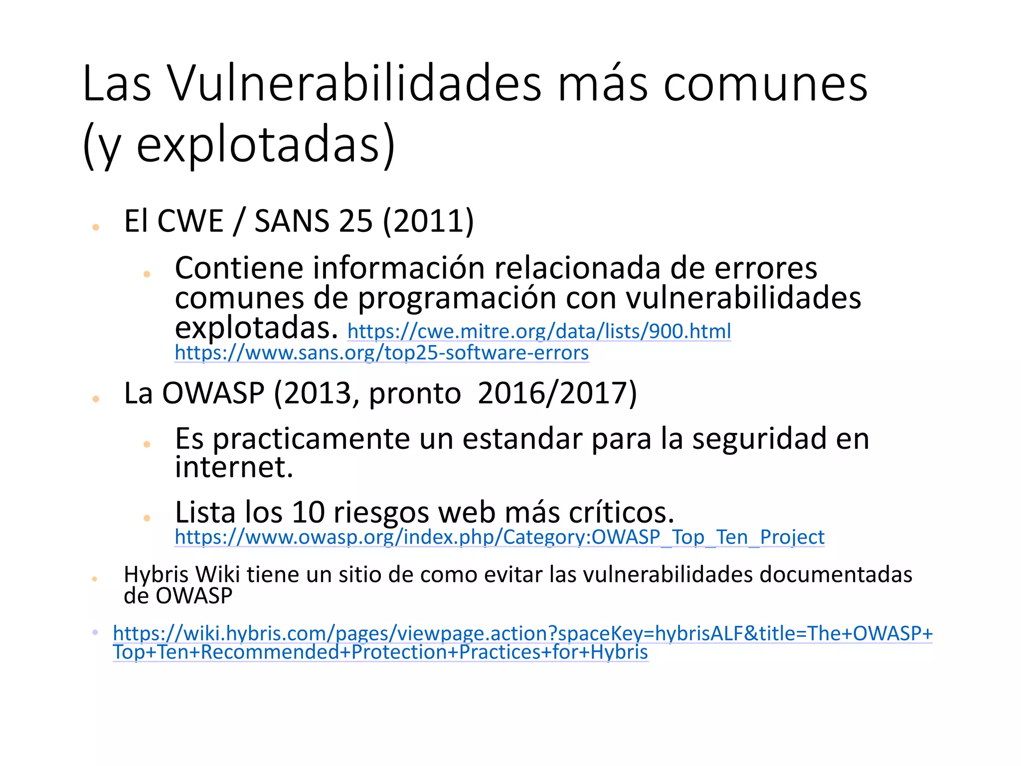 Las	Vulnerabilidades	más	comunes	
(y	explotadas)	
● El	CWE	/	SANS	25	(2011)
● Contiene	información	relacionada	de	errores	
comunes	de	programación	con	vulnerabilidades	
explotadas. https://cwe.mitre.org/data/lists/900.html
https://www.sans.org/top25-software-errors
● La	OWASP	(2013,	pronto		2016/2017)
● Es	practicamente	un	estandar	para	la	seguridad	en	
internet.
● Lista	los	10	riesgos	web	más	críticos.
https://www.owasp.org/index.php/Category:OWASP_Top_Ten_Project
● Hybris	Wiki	tiene	un	sitio	de	como	evitar	las	vulnerabilidades	documentadas	
de	OWASP
• https://wiki.hybris.com/pages/viewpage.action?spaceKey=hybrisALF&title=The+OWASP+
Top+Ten+Recommended+Protection+Practices+for+Hybris
 