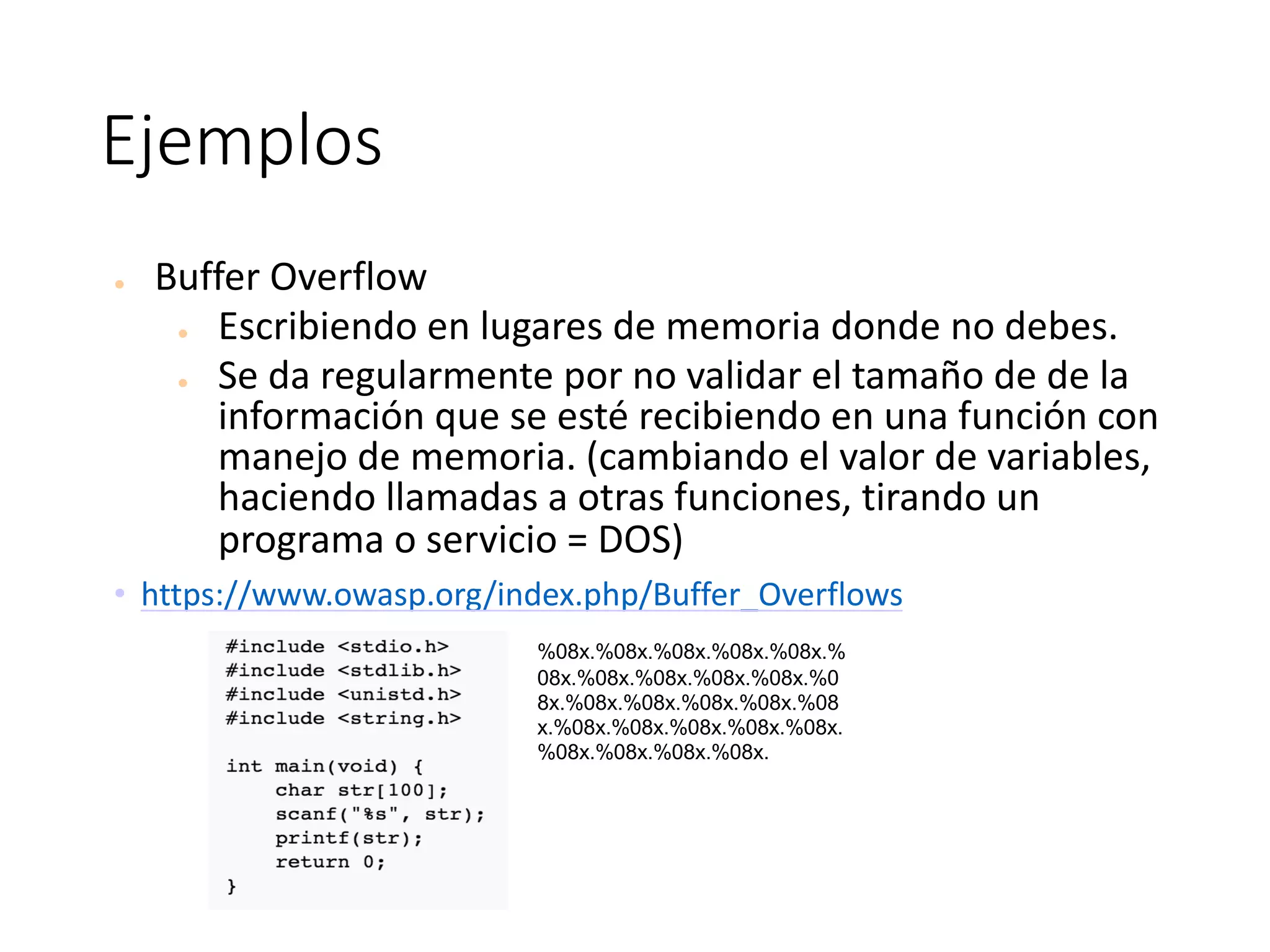 Ejemplos
● Buffer	Overflow
● Escribiendo	en	lugares	de	memoria	donde	no	debes.	
● Se	da	regularmente	por	no	validar	el	tamaño	de	de	la	
información	que	se	esté	recibiendo	en	una	función	con	
manejo	de	memoria.	(cambiando	el	valor	de	variables,	
haciendo	llamadas	a	otras	funciones,	tirando	un	
programa	o	servicio	=	DOS)
• https://www.owasp.org/index.php/Buffer_Overflows
%08x.%08x.%08x.%08x.%08x.%
08x.%08x.%08x.%08x.%08x.%0
8x.%08x.%08x.%08x.%08x.%08
x.%08x.%08x.%08x.%08x.%08x.
%08x.%08x.%08x.%08x.
 