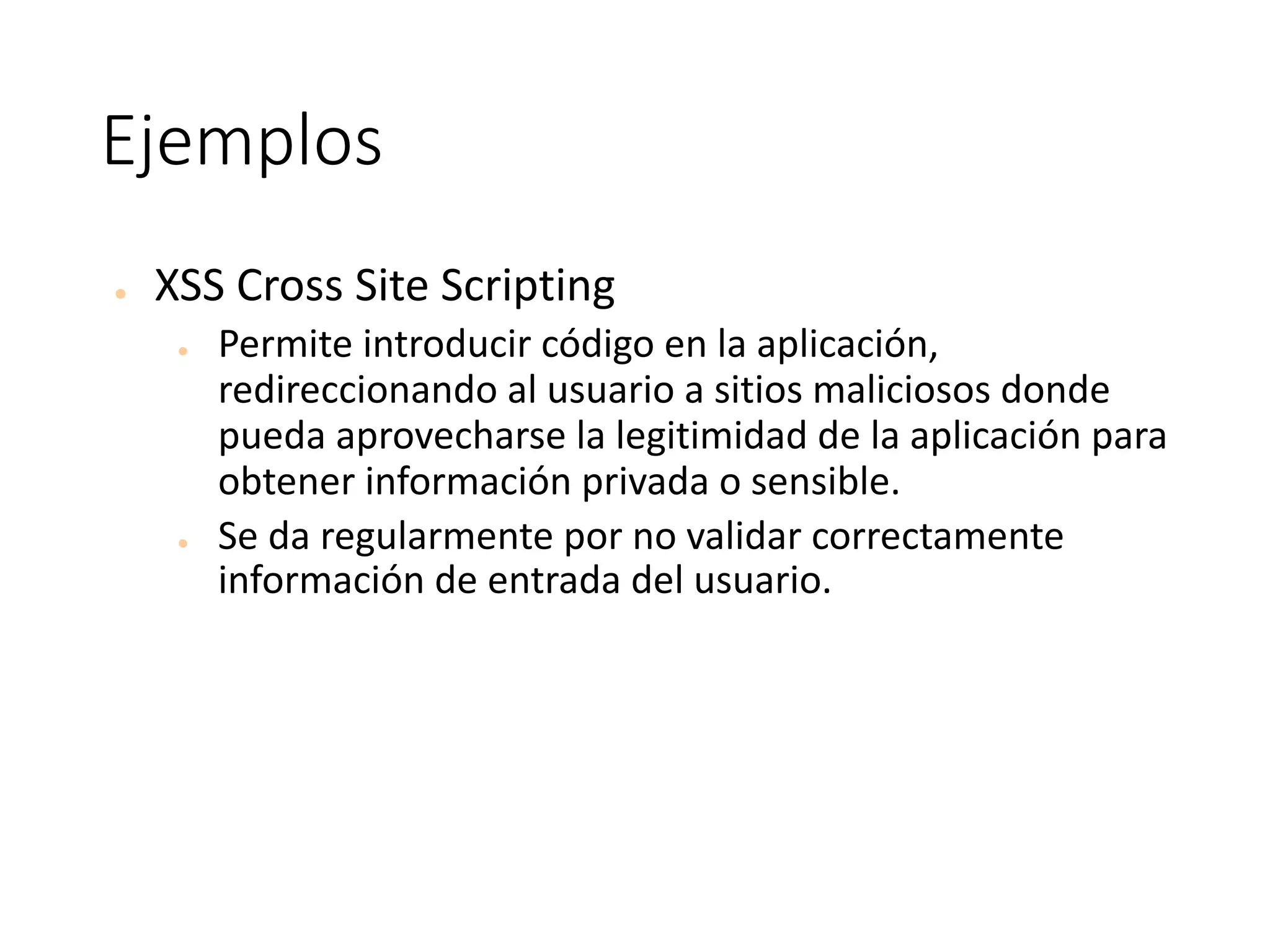 Ejemplos
● XSS	Cross	Site	Scripting
● Permite	introducir	código	en	la	aplicación,	
redireccionando	al	usuario	a	sitios	maliciosos	donde	
pueda	aprovecharse	la	legitimidad	de	la	aplicación	para	
obtener	información	privada	o	sensible.	
● Se	da	regularmente	por	no	validar	correctamente	
información	de	entrada	del	usuario.
 